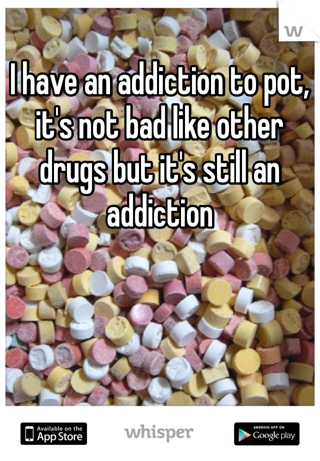 I have an addiction to pot, it's not bad like other drugs but it's still an addiction 
