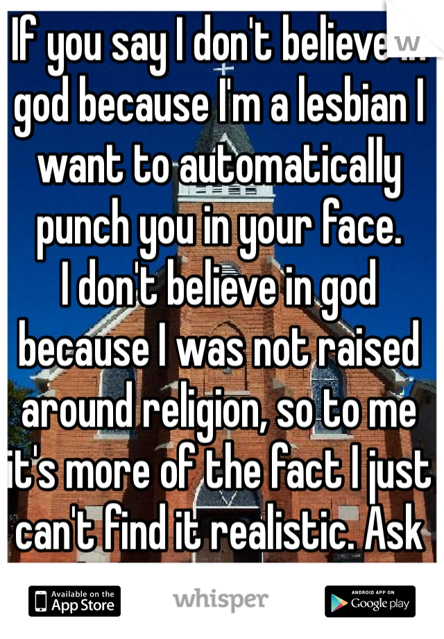 If you say I don't believe in god because I'm a lesbian I want to automatically punch you in your face. 
I don't believe in god because I was not raised around religion, so to me it's more of the fact I just can't find it realistic. Ask before you speak.