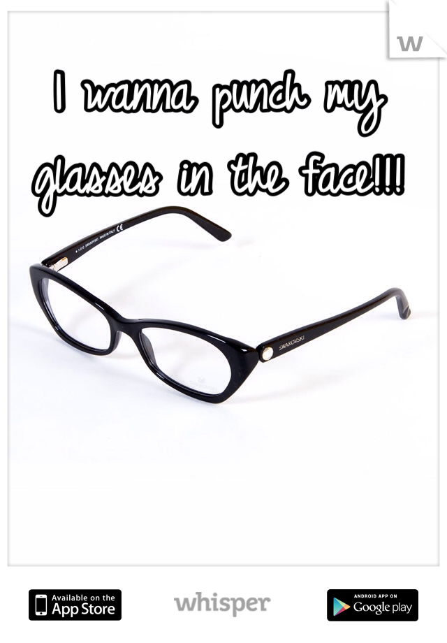 I wanna punch my glasses in the face!!!