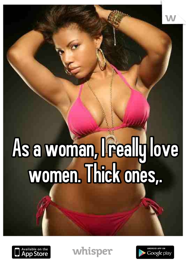 As a woman, I really love women. Thick ones,.