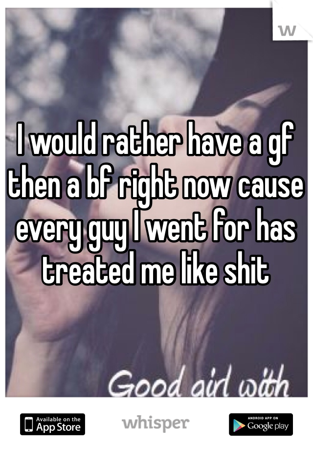 I would rather have a gf then a bf right now cause every guy I went for has treated me like shit 