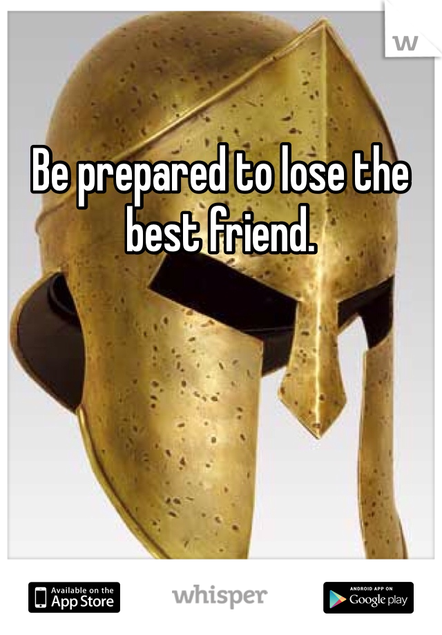 Be prepared to lose the best friend. 