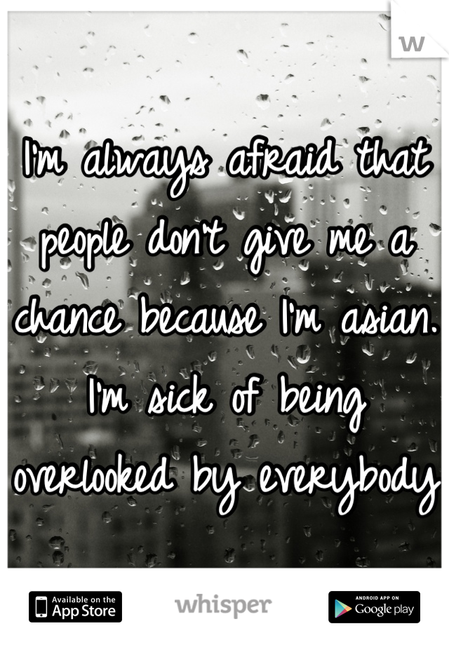 I'm always afraid that people don't give me a chance because I'm asian. I'm sick of being overlooked by everybody 