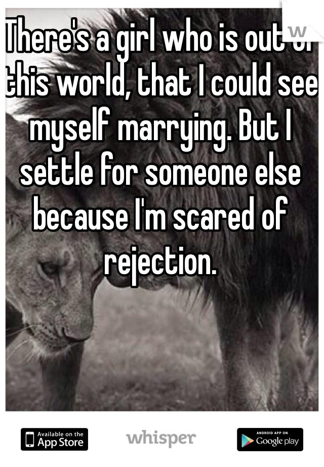 There's a girl who is out of this world, that I could see myself marrying. But I settle for someone else because I'm scared of rejection.