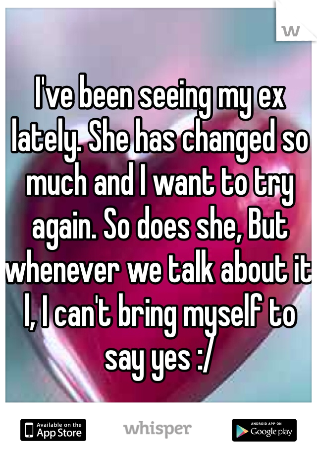 I've been seeing my ex lately. She has changed so much and I want to try again. So does she, But whenever we talk about it l, I can't bring myself to say yes :/