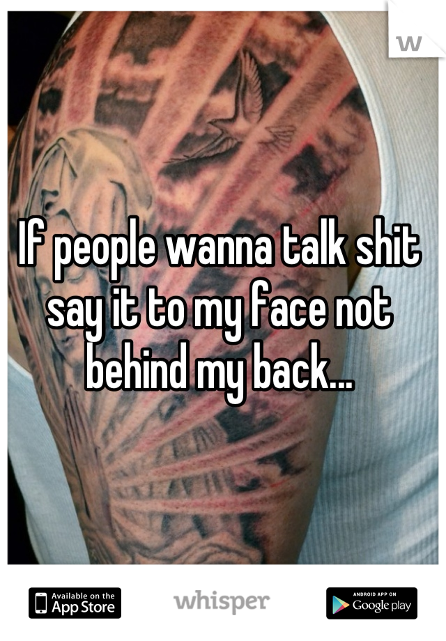 If people wanna talk shit say it to my face not behind my back...