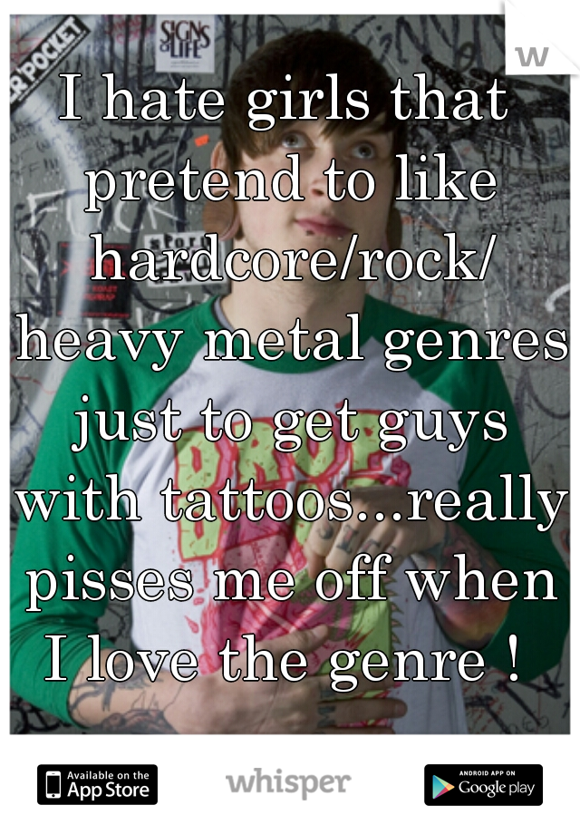 I hate girls that pretend to like hardcore/rock/ heavy metal genres just to get guys with tattoos...really pisses me off when I love the genre ! 