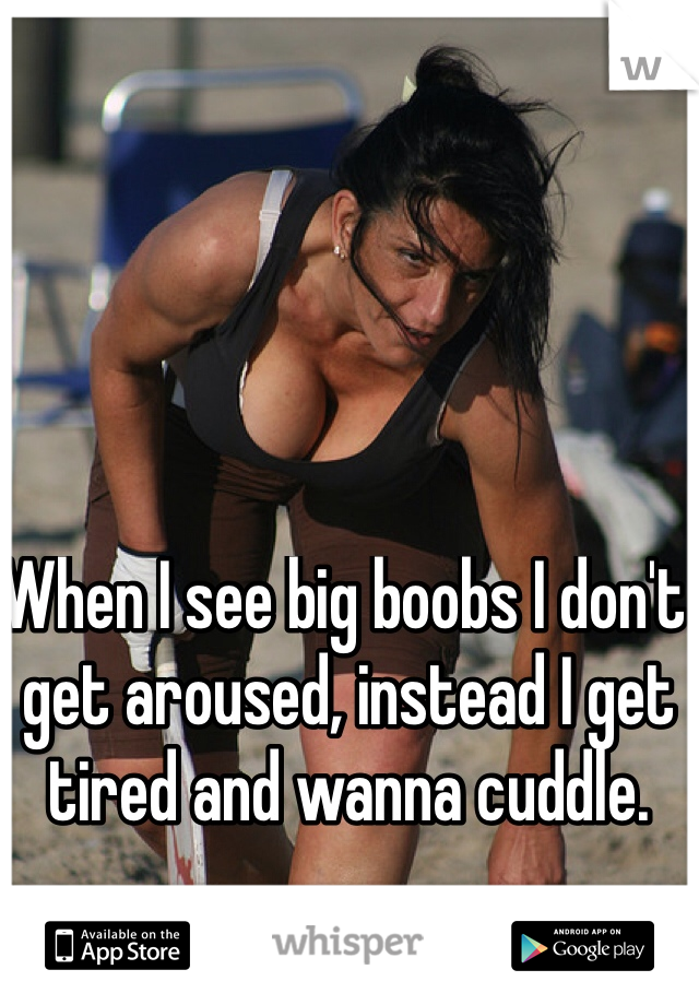 When I see big boobs I don't get aroused, instead I get tired and wanna cuddle. 