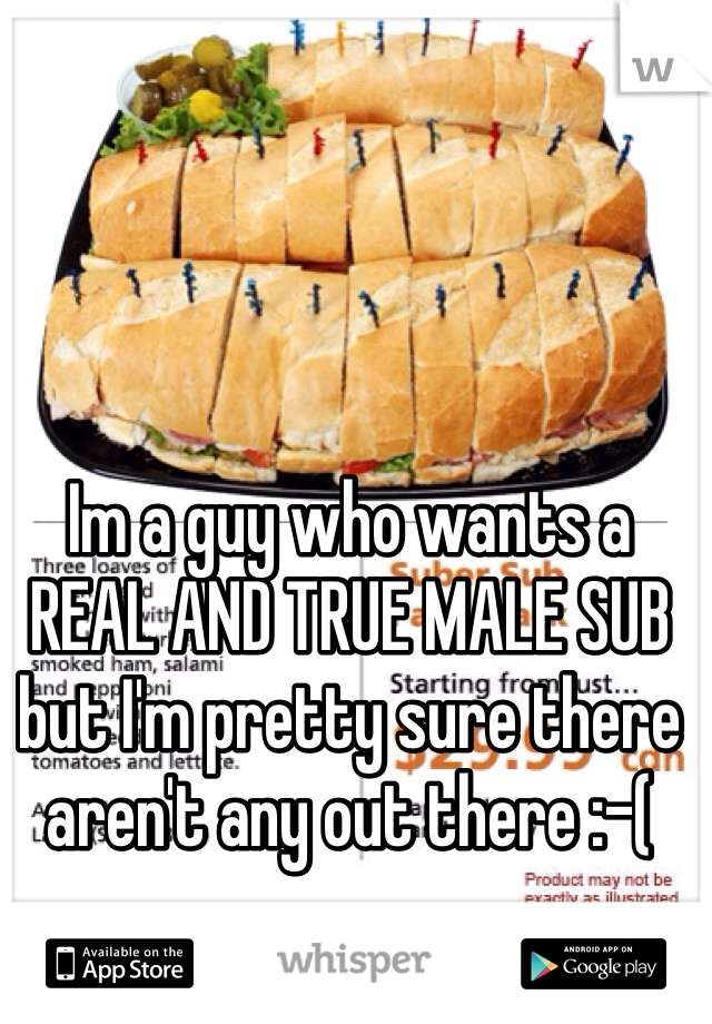 Im a guy who wants a REAL AND TRUE MALE SUB but I'm pretty sure there aren't any out there :-(