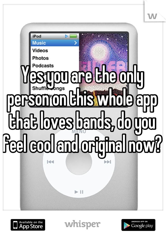 Yes you are the only person on this whole app that loves bands, do you feel cool and original now?