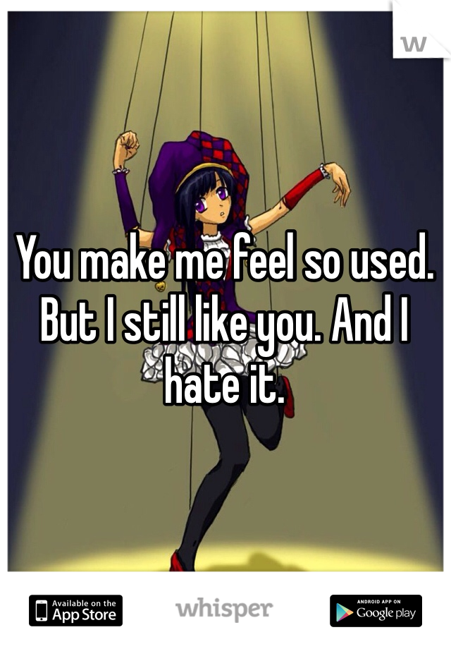 You make me feel so used. But I still like you. And I hate it.