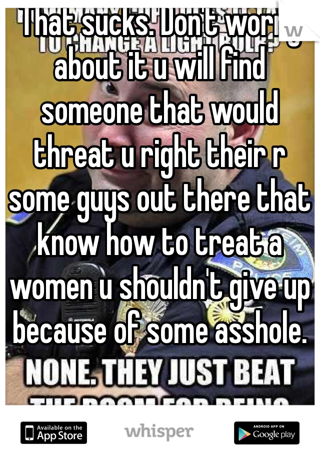 That sucks. Don't worry about it u will find someone that would threat u right their r some guys out there that know how to treat a women u shouldn't give up because of some asshole. 