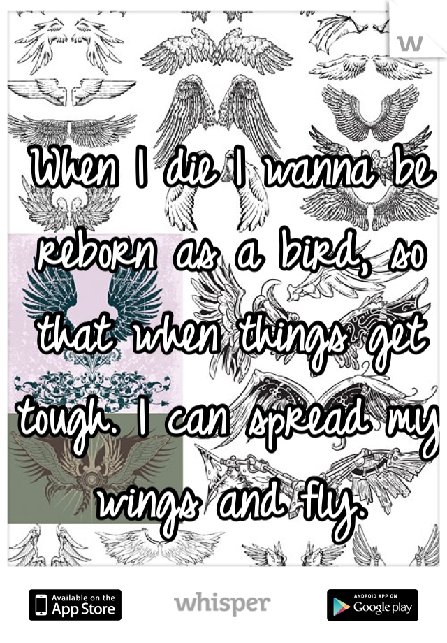 When I die I wanna be reborn as a bird, so that when things get tough. I can spread my wings and fly.