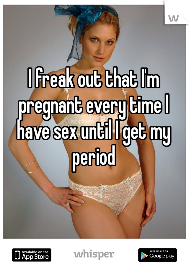 I freak out that I'm pregnant every time I have sex until I get my period 