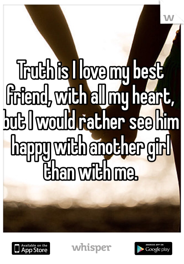 Truth is I love my best friend, with all my heart, but I would rather see him happy with another girl than with me. 