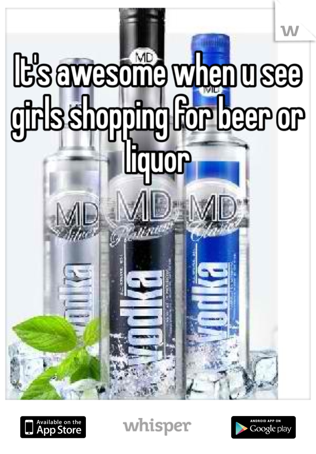 It's awesome when u see girls shopping for beer or liquor 