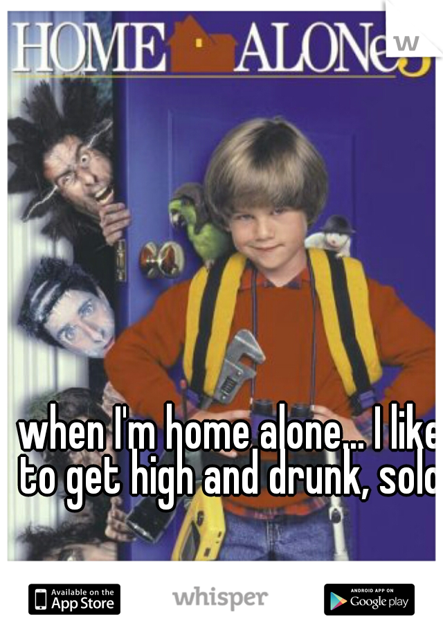 when I'm home alone... I like to get high and drunk, solo.