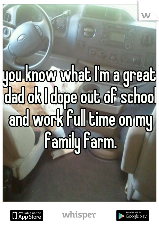 you know what I'm a great dad ok I dope out of school and work full time on my family farm.