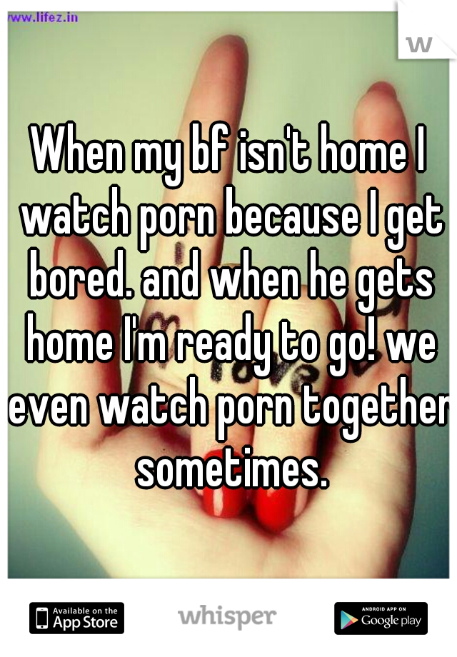 When my bf isn't home I watch porn because I get bored. and when he gets home I'm ready to go! we even watch porn together sometimes.