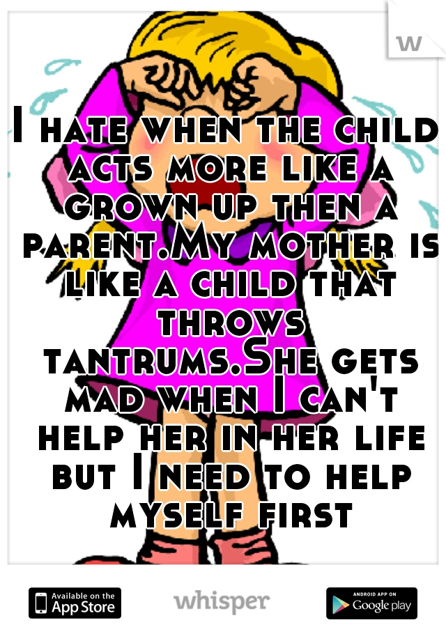 I hate when the child acts more like a grown up then a parent.My mother is like a child that throws tantrums.She gets mad when I can't help her in her life but I need to help myself first.