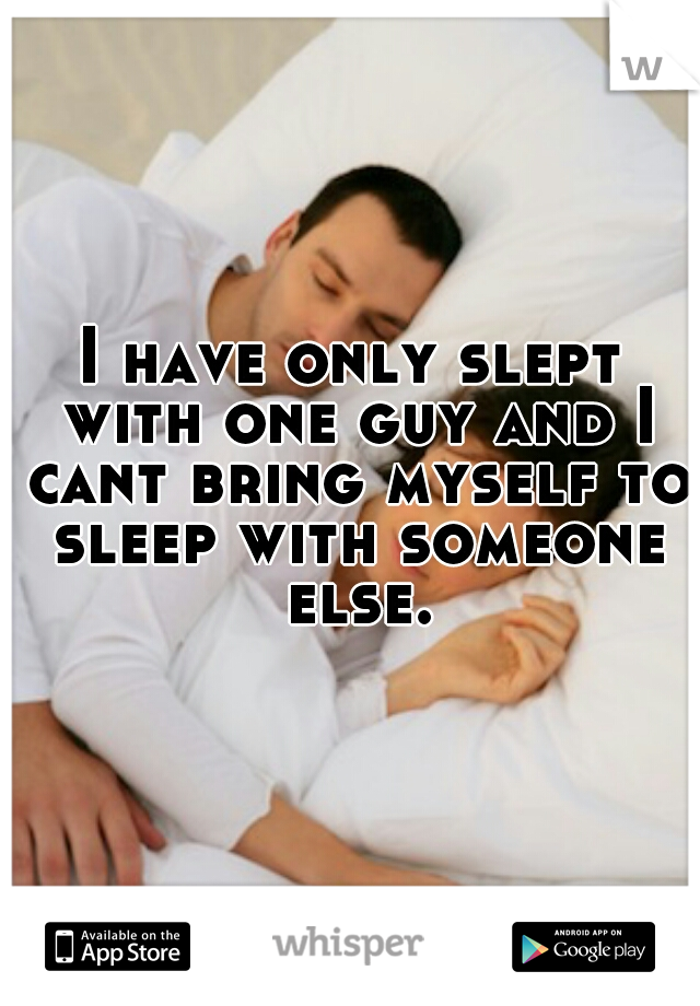 I have only slept with one guy and I cant bring myself to sleep with someone else.