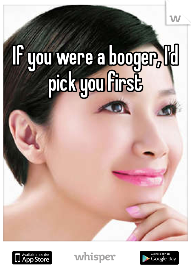 If you were a booger, I'd pick you first 
