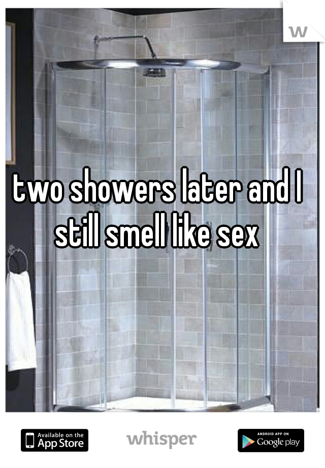 two showers later and I still smell like sex 
