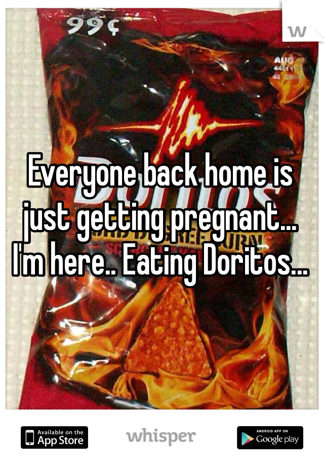Everyone back home is just getting pregnant... 
I'm here.. Eating Doritos...
