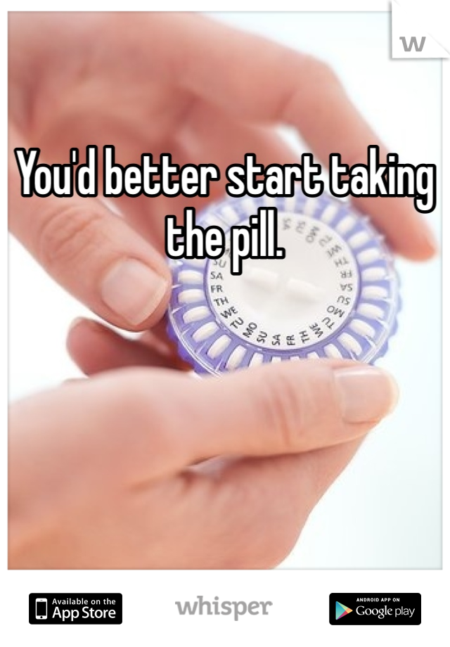 You'd better start taking the pill. 