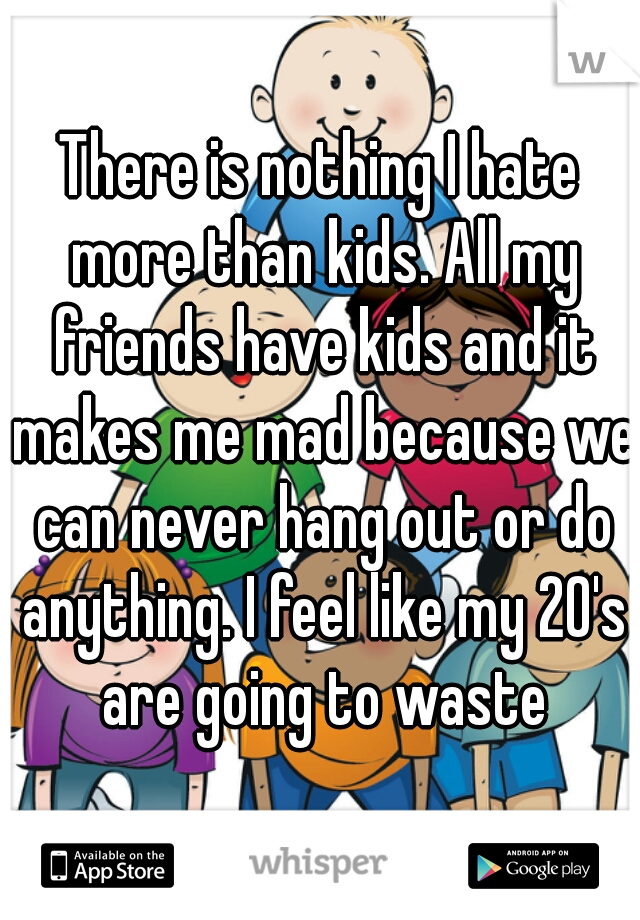 There is nothing I hate more than kids. All my friends have kids and it makes me mad because we can never hang out or do anything. I feel like my 20's are going to waste