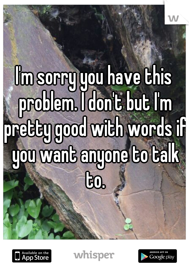 I'm sorry you have this problem. I don't but I'm pretty good with words if you want anyone to talk to.