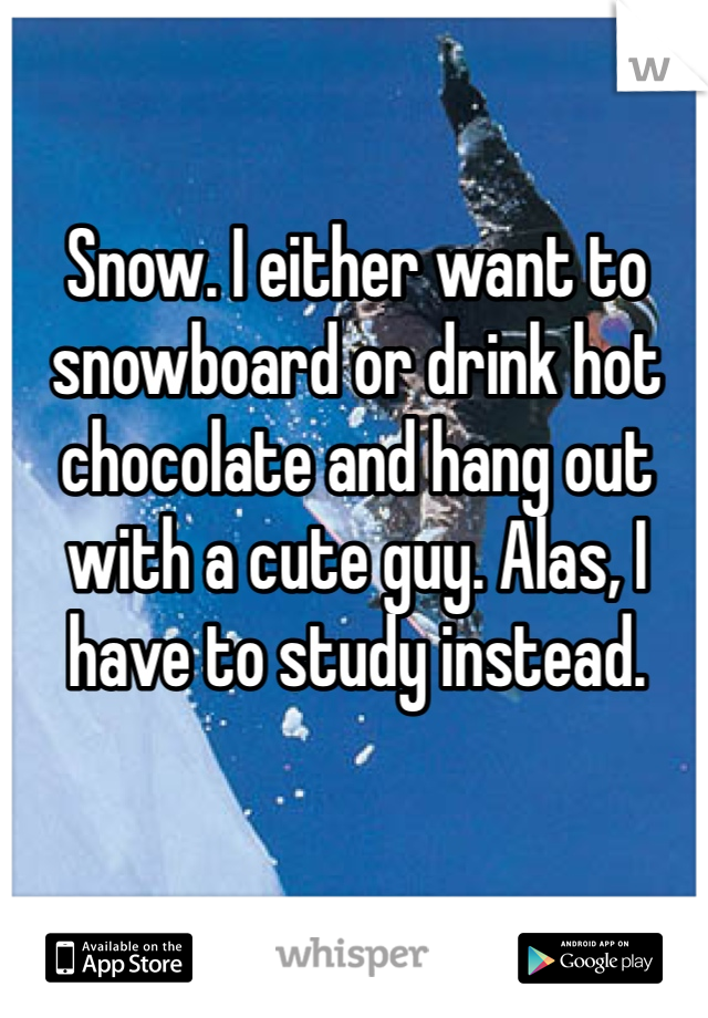 Snow. I either want to snowboard or drink hot chocolate and hang out with a cute guy. Alas, I have to study instead.