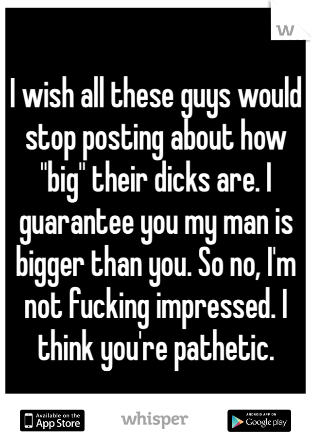 I wish all these guys would stop posting about how "big" their dicks are. I guarantee you my man is bigger than you. So no, I'm not fucking impressed. I think you're pathetic.