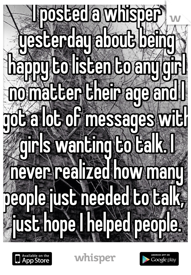 I posted a whisper yesterday about being happy to listen to any girl no matter their age and I got a lot of messages with girls wanting to talk. I never realized how many people just needed to talk, I just hope I helped people.
