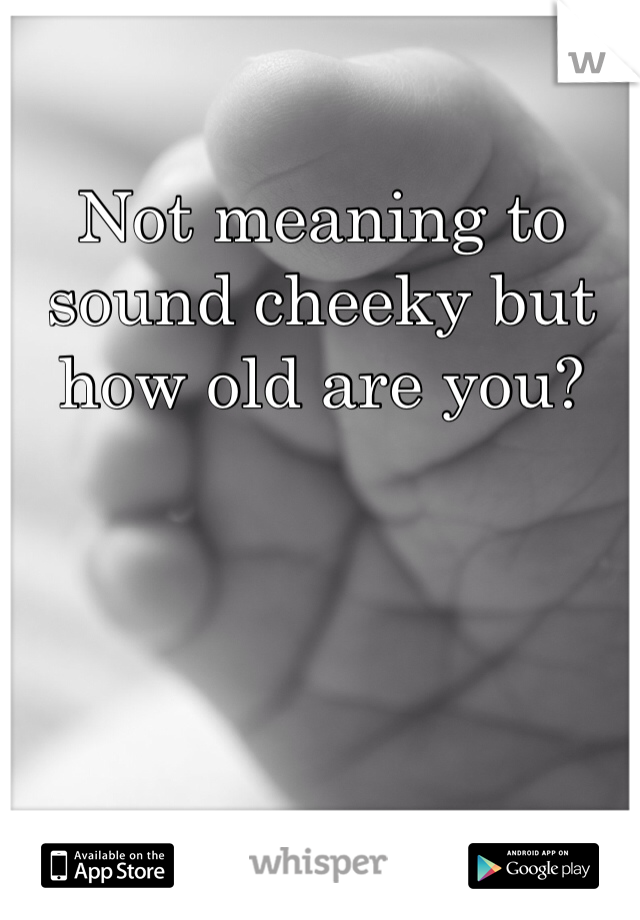 Not meaning to sound cheeky but how old are you?