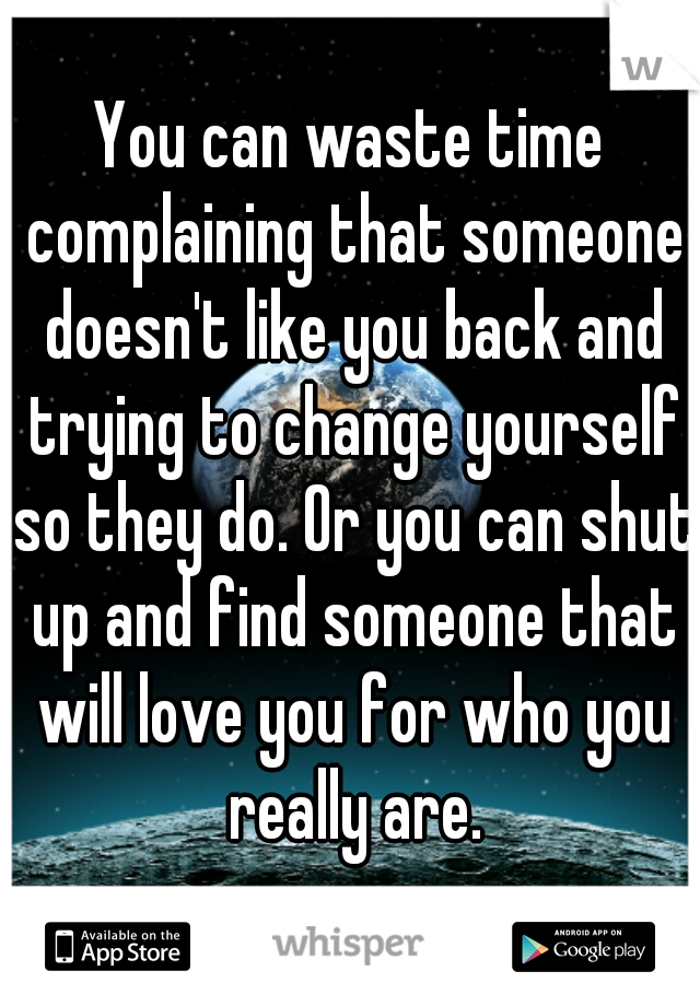 You can waste time complaining that someone doesn't like you back and trying to change yourself so they do. Or you can shut up and find someone that will love you for who you really are.