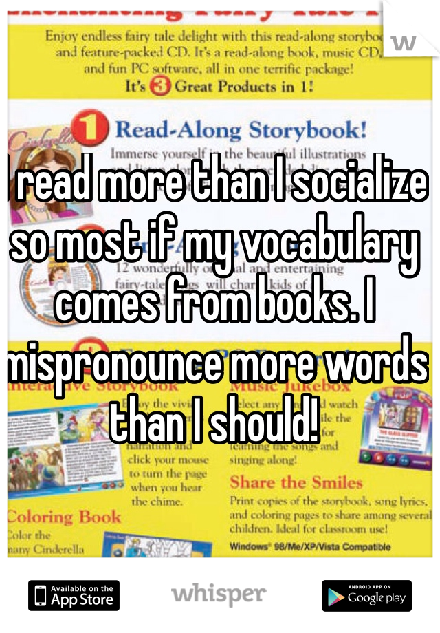 I read more than I socialize so most if my vocabulary comes from books. I mispronounce more words than I should!
