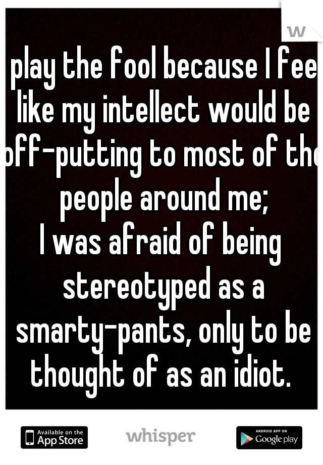 I play the fool because I feel like my intellect would be off-putting to most of the people around me;
I was afraid of being stereotyped as a smarty-pants, only to be thought of as an idiot. 
