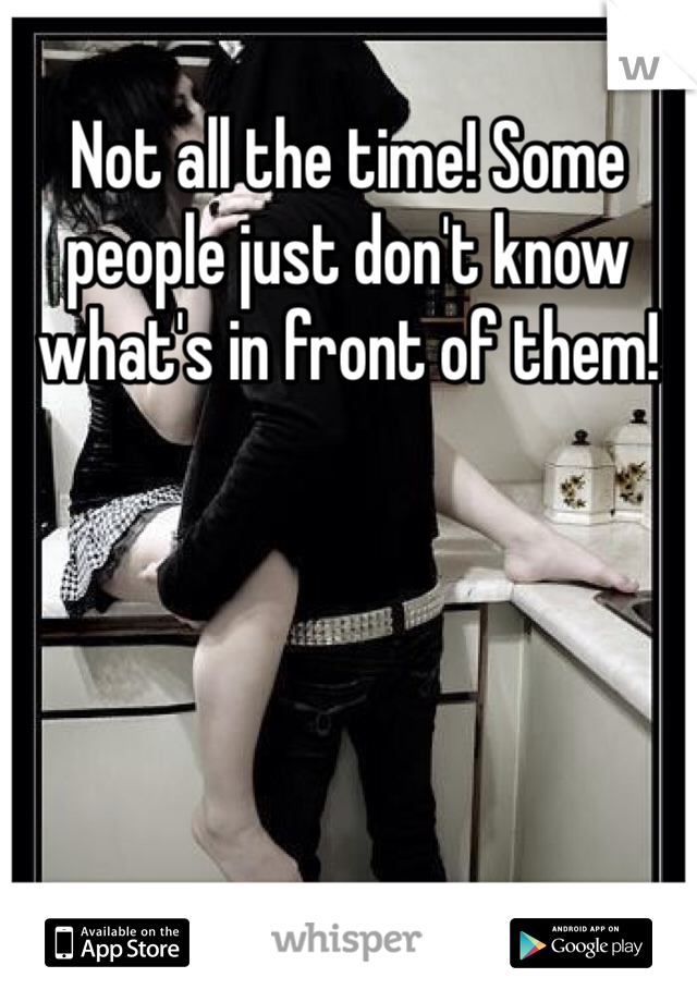 Not all the time! Some people just don't know what's in front of them! 