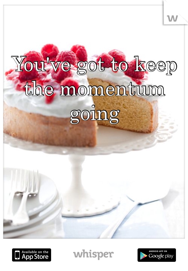 You've got to keep the momentum going 