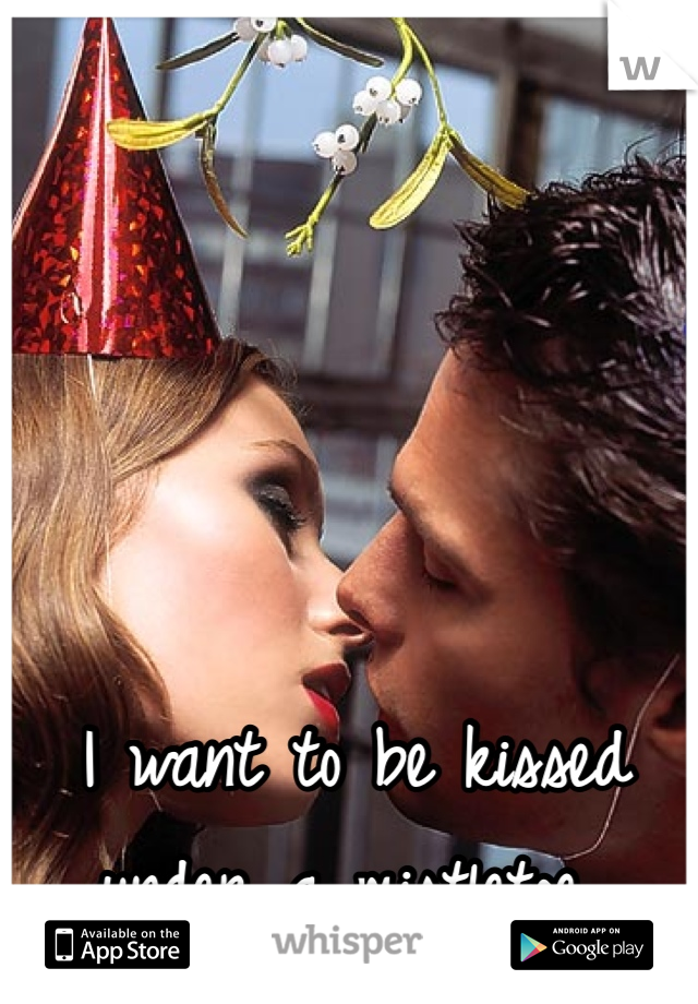 I want to be kissed under a mistletoe..