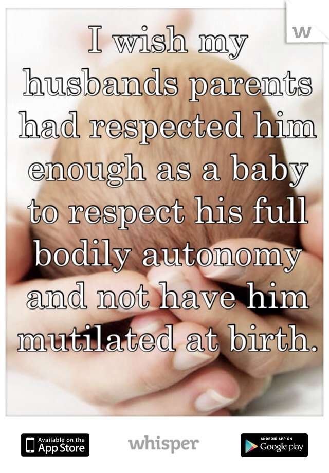 I wish my husbands parents had respected him enough as a baby to respect his full bodily autonomy and not have him mutilated at birth.
