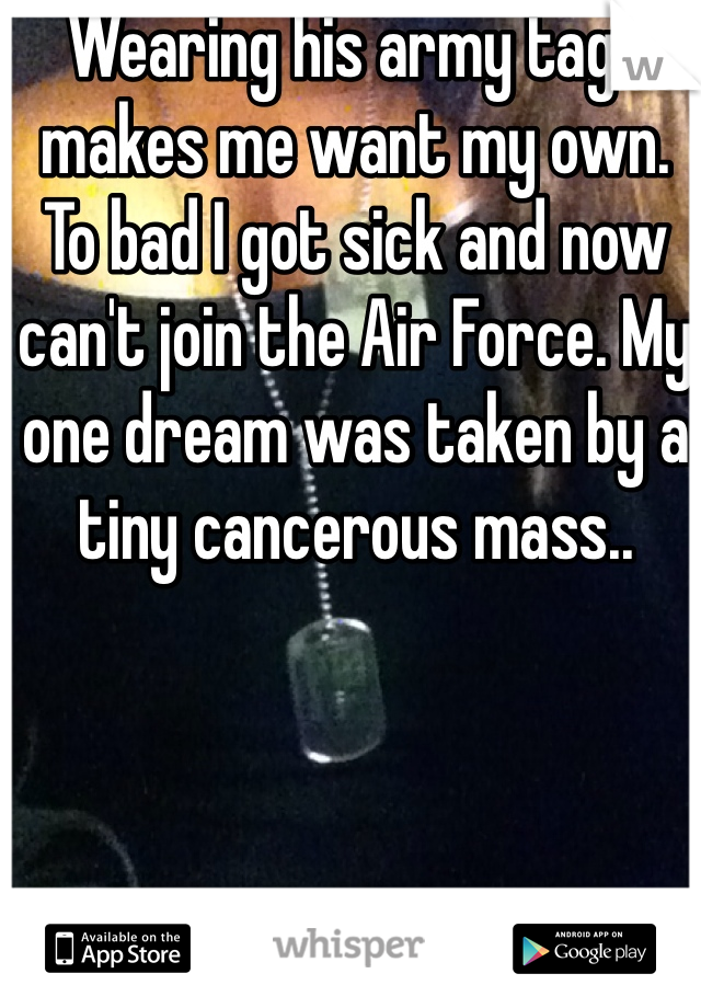 Wearing his army tags makes me want my own. 
To bad I got sick and now can't join the Air Force. My one dream was taken by a tiny cancerous mass.. 