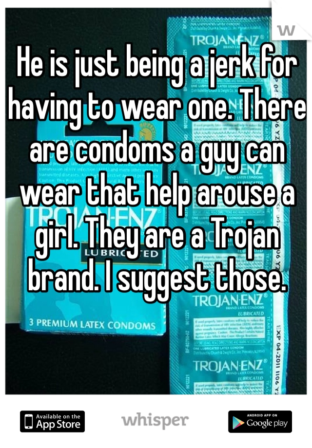 He is just being a jerk for having to wear one. There are condoms a guy can wear that help arouse a girl. They are a Trojan brand. I suggest those.