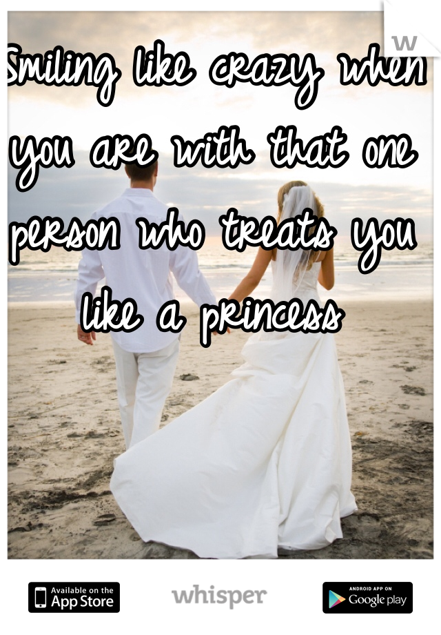 Smiling like crazy when you are with that one person who treats you like a princess
