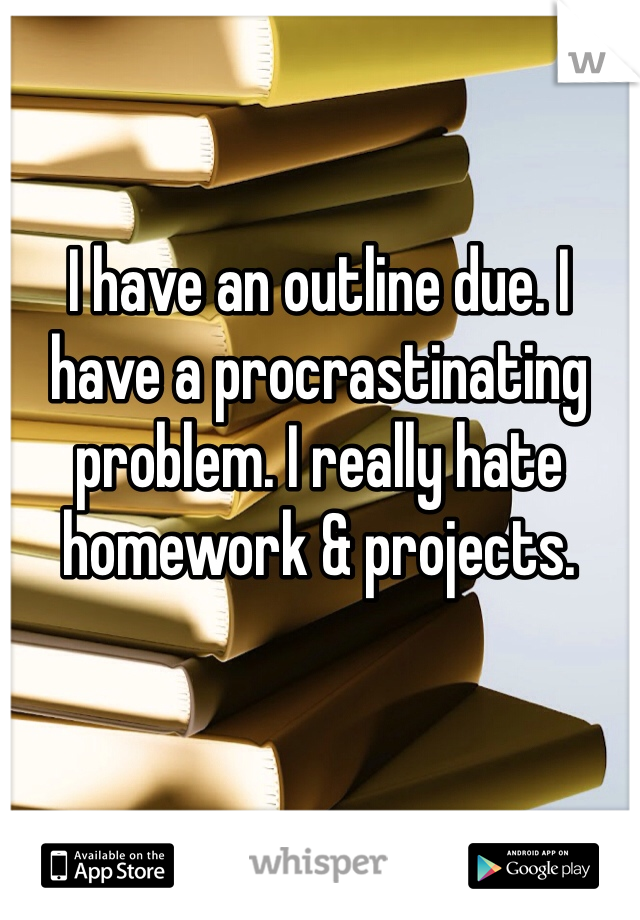 I have an outline due. I have a procrastinating problem. I really hate homework & projects.
