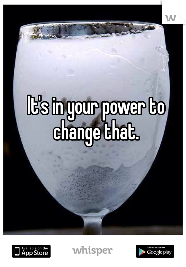 It's in your power to change that. 