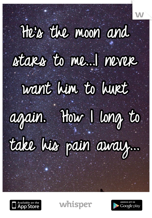 He's the moon and stars to me...I never want him to hurt again.  How I long to take his pain away...