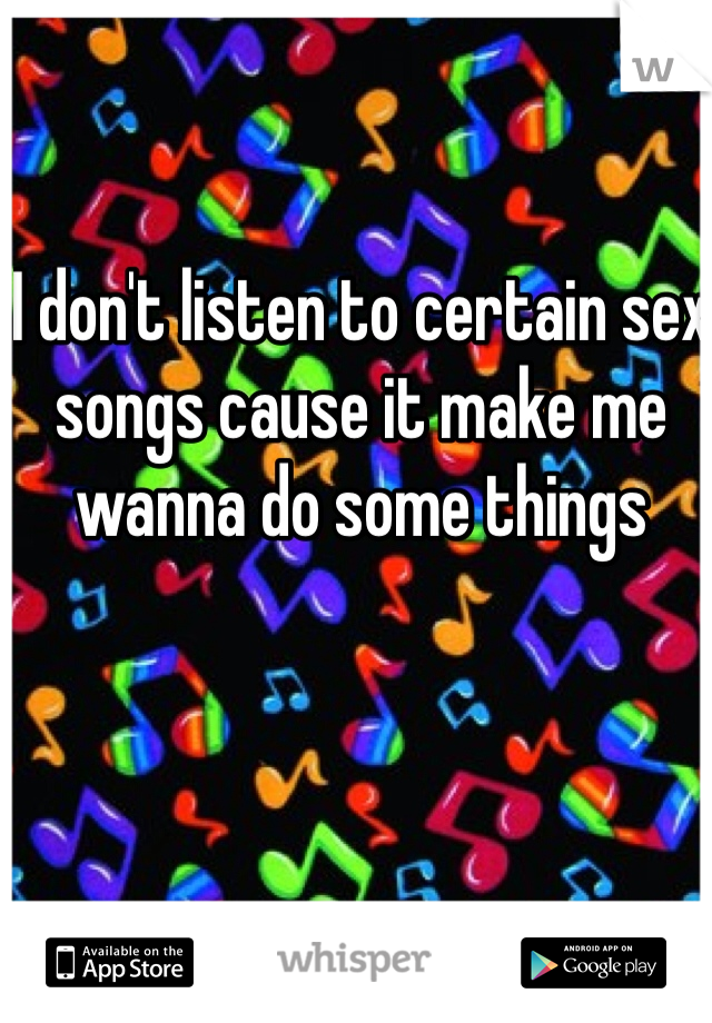 I don't listen to certain sex songs cause it make me wanna do some things 