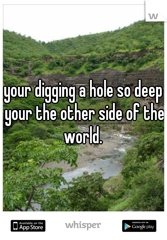 your digging a hole so deep your the other side of the world. 